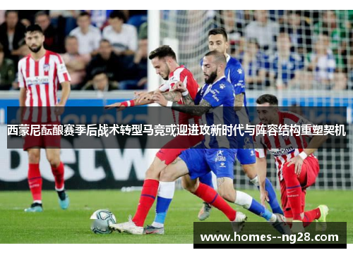 西蒙尼酝酿赛季后战术转型马竞或迎进攻新时代与阵容结构重塑契机 西蒙尼酝酿赛季后战术转型马竞或迎进攻新时代与阵容结构重塑契机